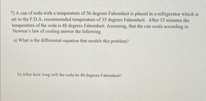 7) A can of soda with a temperature of 56 degrees Fahrenheit is placed in a refrigerator which is
set to the F.D.A. recommended temperature of 35 degrees Fahrenheit. After 15 minutes the
temperature of the soda is 48 degrees Fahrenheit. Assuming, that the can cools according to
Newton's law of cooling answer the following.
a) What is the differential equation that models this problem?
b) After how long will the soda be 40 degrees Fahrenheit?