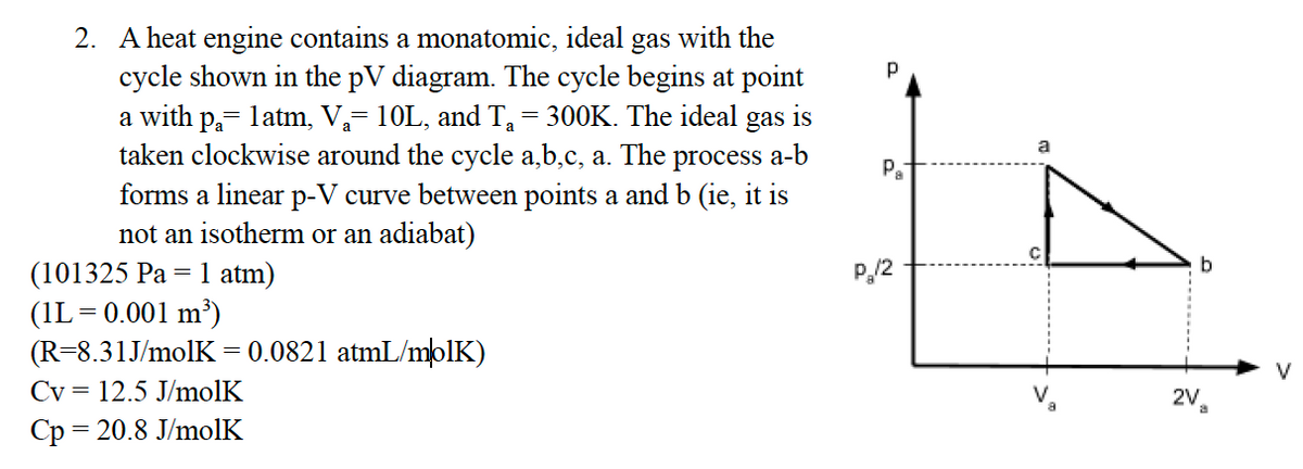 2. A heat engine contains a monatomic, ideal
gas
with the
cycle shown in the pV diagram. The cycle begins at point
a with p,- latm, V,= 10L, and T= 300K. The ideal gas
taken clockwise around the cycle a,b,c, a. The
is
a
process
a-b
Pa
forms a linear p-V curve between points a and b (ie, it is
not an isotherm or an adiabat)
P,/2
b
(101325 Pa = 1 atm)
(IL= 0.001 m³)
(R=8.31J/molK
Cv = 12.5 J/molK
= 0.0821 atmL/mblK)
V
2V
Ср 3 20.8 J/molK
