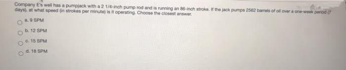 Company E's well has a pumpjack with a 2 1/4-inch pump rod and is running an 86-inch stroke. If the jack pumps 2562 barrels of oil over a one-week period (7
days), at what speed (in strokes per minute) is it operating. Choose the closest answer.
a. 9 SPM
b. 12 SPM
c. 15 SPM
d. 18 SPM
