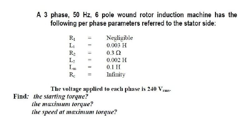 A 3 phase, 50 Hz, 6 pole wound rotor induction machine has the
following per phase parameters referred to the stator side:
R1
Li
Negligible
0.003 H
R2
L2
0.3 2
0.002 H
Lm
0.1 H
Re
Infinity
The voltage applied to each phase is 240 Vms-
Find: the starting torque?
the maximum torque?
the speed at maximum torque?
I| || || I|
