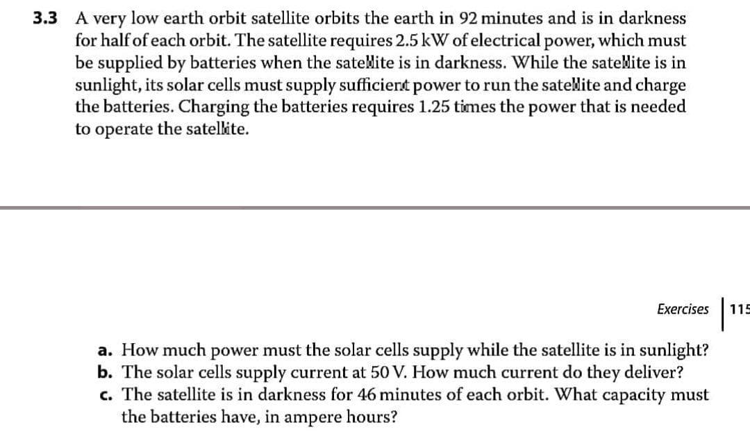 3.3 A very low earth orbit satellite orbits the earth in 92 minutes and is in darkness
for half of each orbit. The satellite requires 2.5 kW of electrical power, which must
be supplied by batteries when the satelite is in darkness. While the sateMite is in
sunlight, its solar cells must supply sufficiert power to run the satelite and charge
the batteries. Charging the batteries requires 1.25 times the power that is needed
to operate the satellite.
Exercises
115
a. How much power must the solar cells supply while the satellite is in sunlight?
b. The solar cells supply current at 50 V. How much current do they deliver?
c. The satellite is in darkness for 46 minutes of each orbit. What capacity must
the batteries have, in ampere hours?
