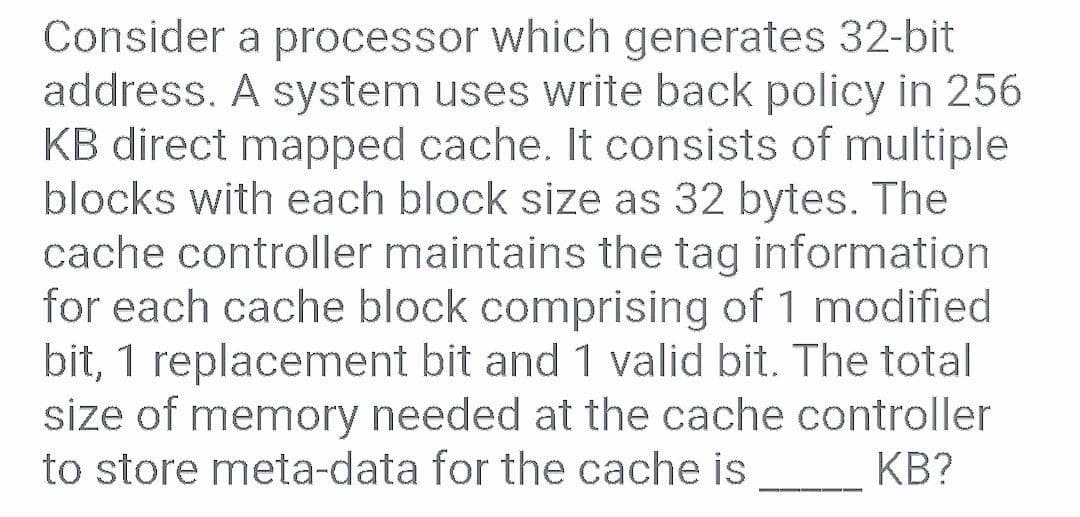 Consider a processor which generates 32-bit
address. A system uses write back policy in 256
KB direct mapped cache. It consists of multiple
blocks with each block size as 32 bytes. The
cache controller maintains the tag information
for each cache block comprising of 1 modified
bit, 1 replacement bit and 1 valid bit. The total
size of memory needed at the cache controller
to store meta-data for the cache is
KB?
