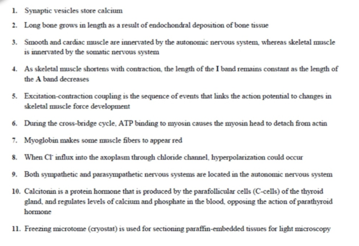 1. Synaptic vesicles store calcium
2. Long bone grows in length as a result of endochondral deposition of bone tissue
3. Smooth and cardiac muscle are innervated by the autonomic nervous system, whereas skeletal muscle
is innervated by the somatic nervous system
4. As skeletal muscle shortens with contraction, the length of the I band remains constant as the length of
the A band decreases
5. Excitation-contraction coupling is the sequence of events that links the action potential to changes in
skeletal muscle force development
6. During the cross-bridge cycle, ATP binding to myosin causes the myosin head to detach from actin
7. Myoglobin makes some muscle fibers to appear red
8. When Ct influx into the axoplasm through chloride channel, hyperpolarization could occur
9. Both sympathetic and parasympathetic nervous systems are located in the autonomic nervous system
10. Calcitonin is a protein homone that is produced by the parafollicular cells (C-cells) of the thyroid
gland, and regulates levels of calcium and phosphate in the blood, opposing the action of parathyroid
hormone
11. Freezing microtome (cryostat) is used for sectioning paraffin-embedded tissues for light microscopy
