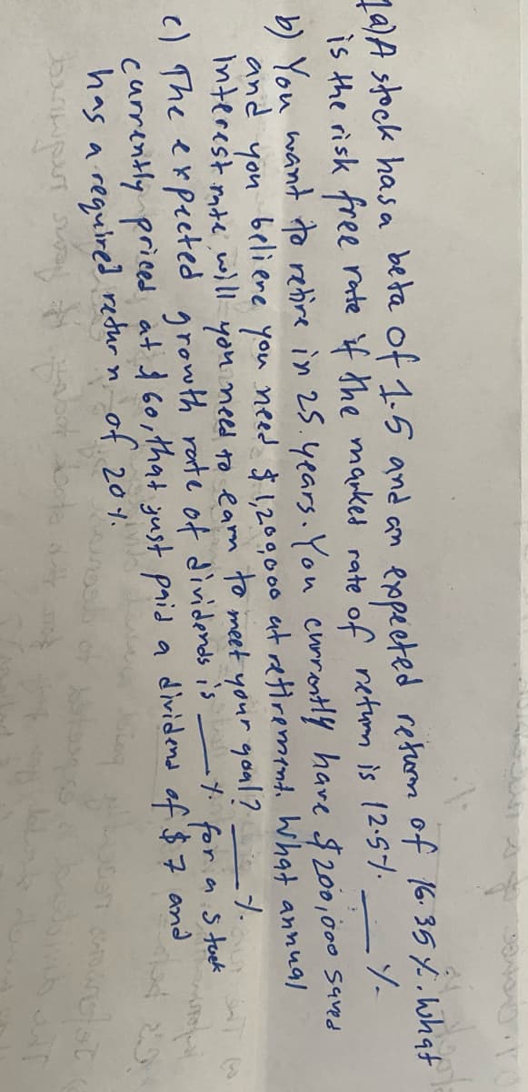 Ma)Astock hasa beta of 1.5 and an
is the risk free rate f the mauked rate of retum is 12.57.
exopected retom of 16.35 % Wwhat
b) You want to rehire in 25.4ears. You currontY have $200,000 saved
and
you
Interest mte wll you nees to earm to meet your goul?
beli ere you need $ ,200000 at etiremente What annual
c) The expected growth rate of dividends is
as tuek
dividend of $7 and
currently priced at 1 60, that yust paid a
has a requiired
redur n of 20%.
of 201.
