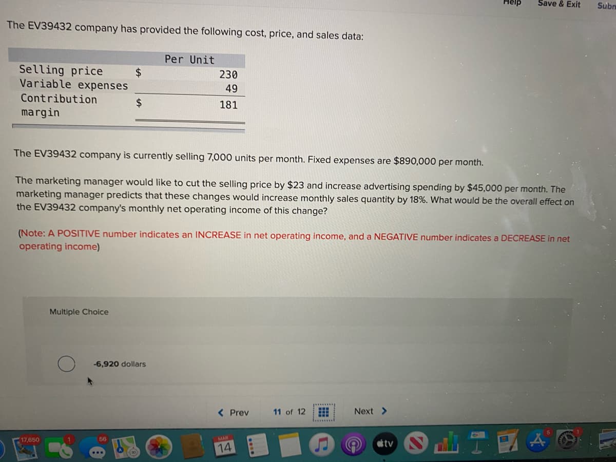 Help
Save & Exit
Subn
The EV39432 company has provided the following cost, price, and sales data:
Per Unit
Selling price
2$
230
Variable expenses
49
Contribution
24
181
margin
The EV39432 company is currently selling 7,000 units per month. Fixed expenses are $890,000 per month.
The marketing manager would like to cut the selling price by $23 and increase advertising spending by $45,000 per month. The
marketing manager predicts that these changes would increase monthly sales quantity by 18%. What would be the overall effect on
the EV39432 company's monthly net operating income of this change?
(Note: A POSITIVE number indicates an INCREASE in net operating income, and a NEGATIVE number indic
a DECREASE in net
operating income)
Multiple Choice
-6,920 dollars
< Prev
11 of 12
Next >
1.........
17,650
56
MAR
tv
14
