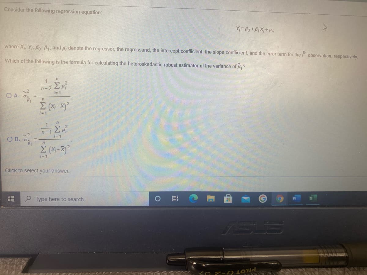 Consider the following regression equation:
Y,= Po+B,X;+Hi
where X, Y B. B4, and u; denote the regressor, the regressand, the intercept coefficient, the slope coefficient, and the error term for the observation, respectively.
Which of the following is the formula for calculating the heteroskedastic-robust estimator of the variance of B,?
n-22H
OA
i=1
i=1
i= 1
O B. 6,
n
i=1
Click to select your answer.
Type here to search
