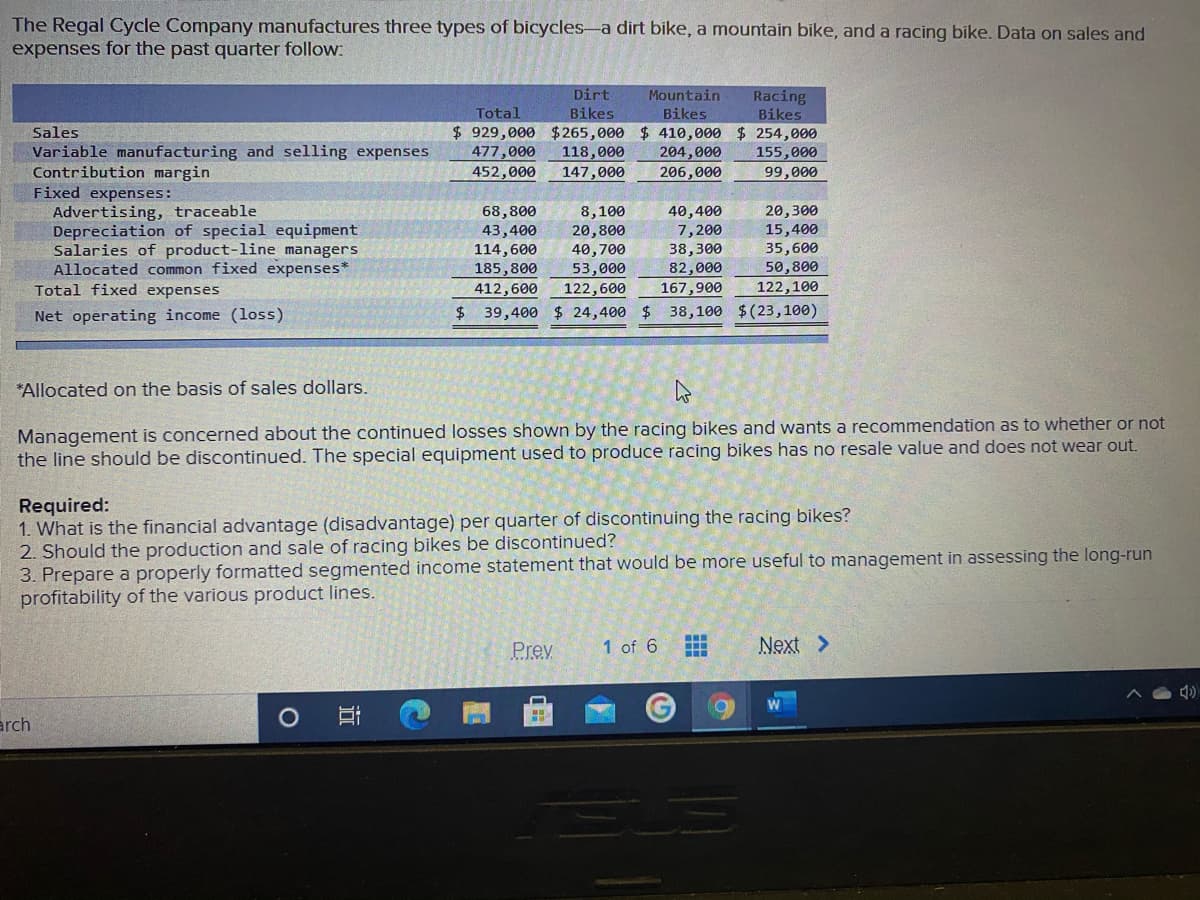 The Regal Cycle Company manufactures three types of bicycles-a dirt bike, a mountain bike, and a racing bike. Data on sales and
expenses for the past quarter follow:
Dirt
Mountain
Racing
Total
Bikes
Bikes
Bikes
$929,000 $265,000 $ 410,000 $ 254,000
118,000
147,000
Sales
Variable manufacturing and selling expenses
Contribution margin
Fixed expenses:
Advertising, traceable
Depreciation of special equipment
Salaries of product-line managers
Allocated common fixed expenses*
Total fixed expenses
477,000
452,000
204,000
206,000
155,000
99,000
8,100
20,800
68,800
43,400
114,600
185,800
40,400
7,200
38,300
82,000
20,300
15,400
35,600
50,800
40,700
53,000
412,600
122,600
167,900
122,100
Net operating income (loss)
$ 39,400 $ 24,400 $
38,100 $(23,100)
*Allocated on the basis of sales dollars.
Management is concerned about the continued losses shown by the racing bikes and wants a recommendation as to whether or not
the line should be discontinued. The special equipment used to produce racing bikes has no resale value and does not wear out.
Required:
1. What is the financial advantage (disadvantage) per quarter of discontinuing the racing bikes?
2. Should the production and sale of racing bikes be discontinued?
3. Prepare a properly formatted segmented income statement that would be more useful to management in assessing the long-run
profitability of the various product lines.
Prev
1 of 6
Next >
arch
近
