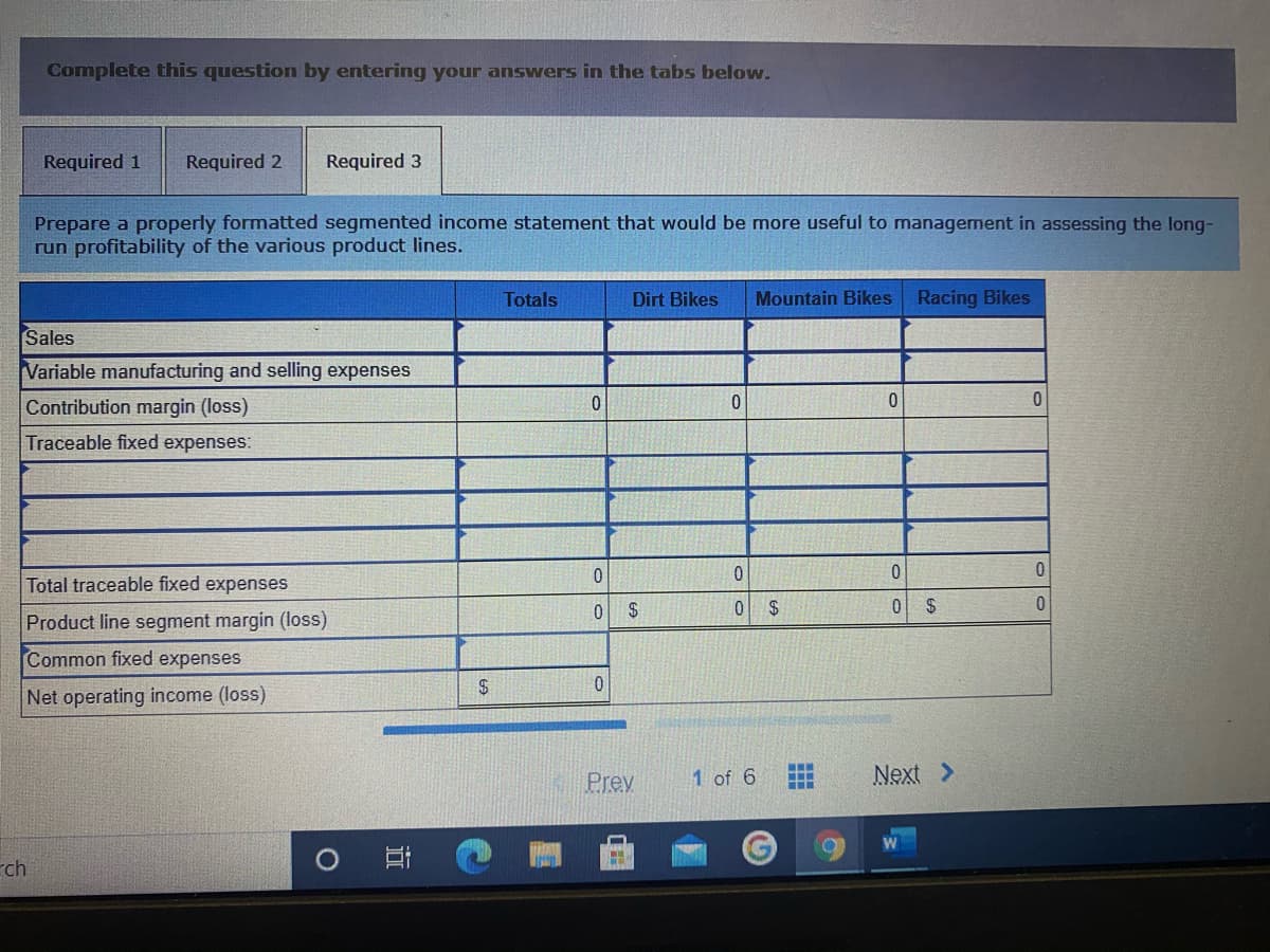 Complete this question by entering your answers in the tabs below.
Required 1
Required 2
Required 3
Prepare a properly formatted segmented income statement that would be more useful to management in assessing the long-
run profitability of the various product lines.
Totals
Dirt Bikes
Mountain Bikes
Racing Bikes
Sales
Variable manufacturing and selling expenses
Contribution margin (loss)
Traceable fixed expenses:
0.
Total traceable fixed expenses
2$
2$
2$
Product line segment margin (loss)
Common fixed expenses
Net operating income (loss)
Prev
1 of 6
Next >
rch
