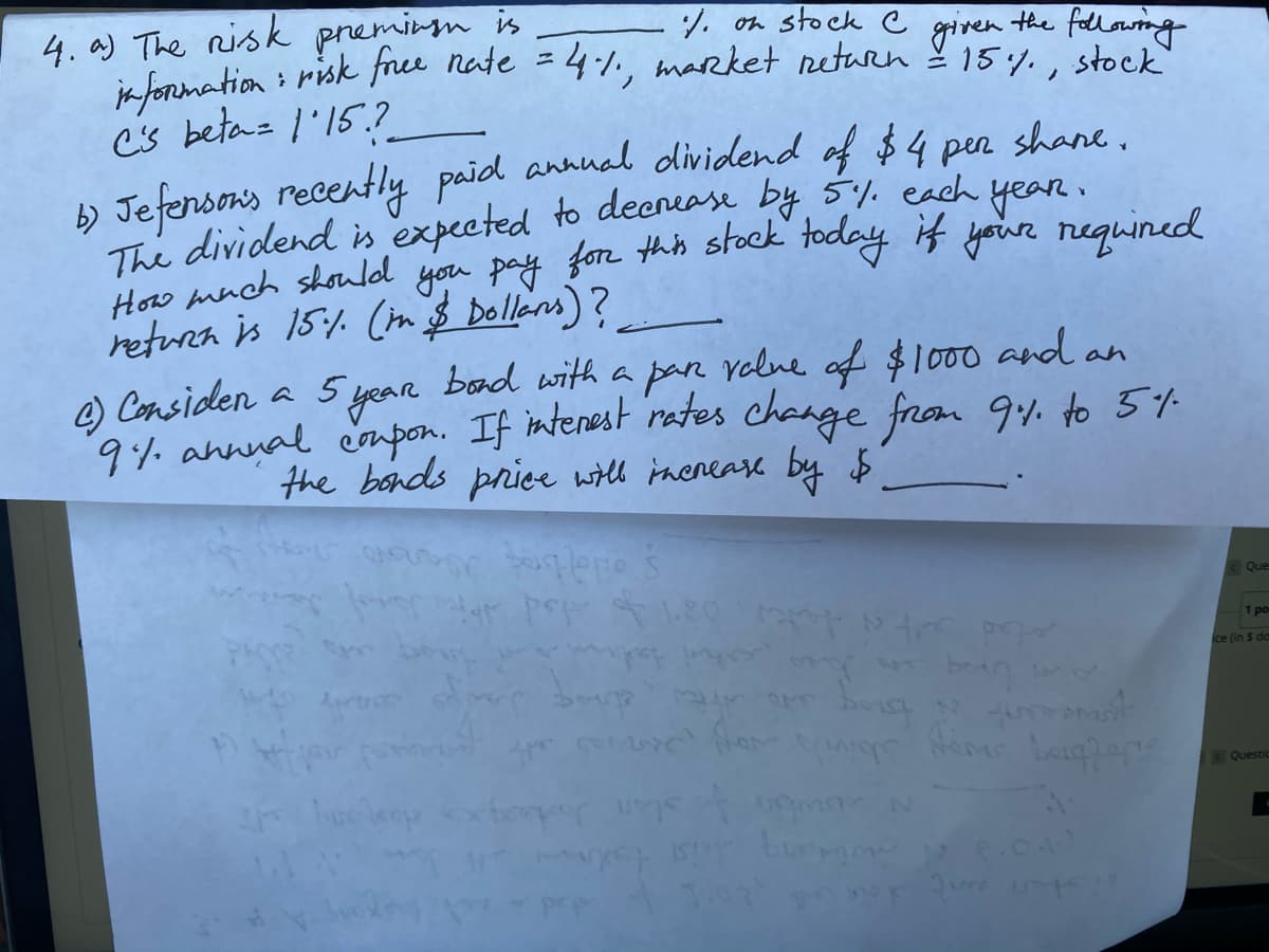 4. a) The risk preminm is
7. on stock C given the fllowing
ikfonmation : risk free nate = 4:1., marrket return 15y.,
stock
b) Jefensons recently paid annual dividend of $4 pen shane.
The dividend is expected to deenease by 5y. each year.
How much should you pay for thh stock foday K yoiur requined
retura is 15:1. (n $ Dollans)?
) Considen a 5 year pan
9. annnal cnpon. If interest rates change from 9. to 5%
bond with a
volne of $100 and an
the bonds priee will inenease by $
Que
1 po
ce (in $ da
Questic
biviy
