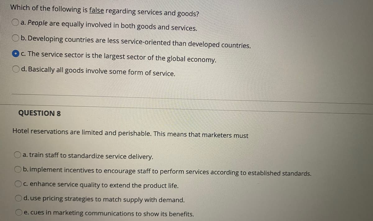 Which of the following is false regarding services and goods?
a. People are equally involved in both goods and services.
b. Developing countries are less service-oriented than developed countries.
C. The service sector is the largest sector of the global economy.
d. Basically all goods involve some form of service.
QUESTION 8
Hotel reservations are limited and perishable. This means that marketers must
a. train staff to standardize service delivery.
b. implement incentives to encourage staff to perform services according to established standards.
C. enhance service quality to extend the product life.
d. use pricing strategies to match supply with demand.
e. cues in marketing communications to show its benefits.
