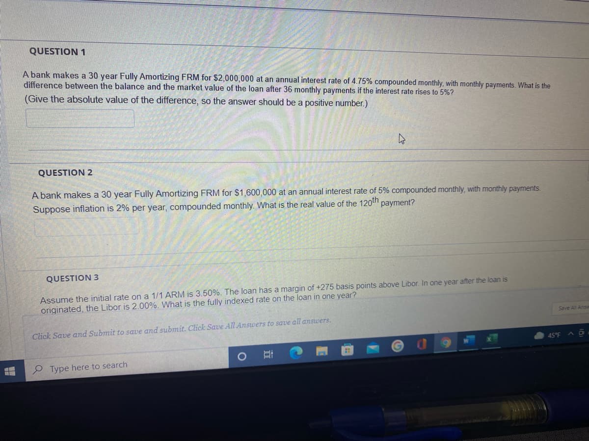 QUESTION 1
A bank makes a 30 year Fully Amortizing FRM for $2,000,000 at an annual interest rate of 4.75% compounded monthly, with monthly payments. What is the
difference between the balance and the market value of the loan after 36 monthly payments if the interest rate rises to 5%?
(Give the absolute value of the difference, so the answer should be a positive number.)
QUESTION 2
A bank makes a 30 year Fully Amortizing FRM for $1,600,000 at an annual interest rate of 5% compounded monthly, with monthly payments.
Suppose inflation is 2% per year, compounded monthly. What is the real value of the 120th payment?
QUESTION 3
Assume the initial rate on a 1/1 ARM is 3.50%. The loan has a margin of +275 basis points above Libor. In one year after the loan is
originated, the Libor is 2.00%. What is the fully indexed rate on the loan in one year?
Save All Answ
Click Save and Submit to save and submit. Click Save All Answers to save all answers.
45°F
e Type here to search
