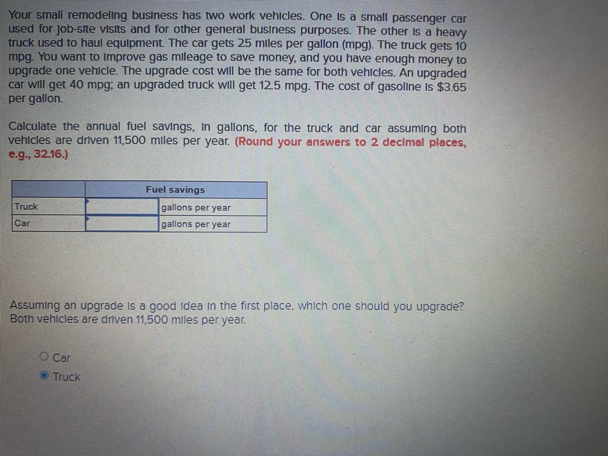 Your small remodeling business has two work vehlcles. One Is a small passenger car
used for Job-site visits and for other general business purposes. The other Is a heavy
truck used to haul equlpment. The car gets 25 mles per gallon (mpg). The truck gets 10
mpg. You want to Improve gas mileage to save money, and you have enough money to
upgrade one vehlcle. The upgrade cost will be the same for both vehicles. An upgraded
car will get 40 mpg, an upgraded truck wll get 12.5 mpg. The cost of gasoline Is $3.65
per gallon.
Calculate the annual fuel savings, In gallons, for the truck and car assuming both
vehlcles are driven 11,500 miles per year. (Round your answers to 2 declmel places,
e.g., 32.16.)
Fuel savings
Truck
gallons per year
Car
gallons per year
Assuming an upgrade Is a good Idea In the first place, whlch one should you upgrade?
Both vehlcles are driven 11,500 mles per year.
O Car
Truck
