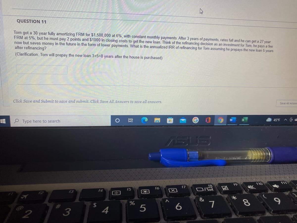 QUESTION 11
Tom got a 30 year fully amortizing FRM for $1,500,000 at 6%, with constant monthly payments. After 3 years of payments, rates fall and he can get a 27 year
FRM at 5%, but he must pay 2 points and $1000 in closing costs to get the new loan. Think of the refinancing decision as an investment for Tom, he pays a fee
now but saves money in the future in the form of lower payments. What is the annualized IRR of refinancing for Tom assuming he prepays the new loan 5 years
after refinancing?
(Clarification: Tom will prepay the new loan 3+5=8 years after the house is purchased)
Click Save and Submit to save and submit. Click Save All Answers to save all answers.
Save All Answe
e Type here to search
45°F
EQNIZANWi
f9
f10
f7
f6
f5
f3
f4
&
%24
8
%23
2
近
国
