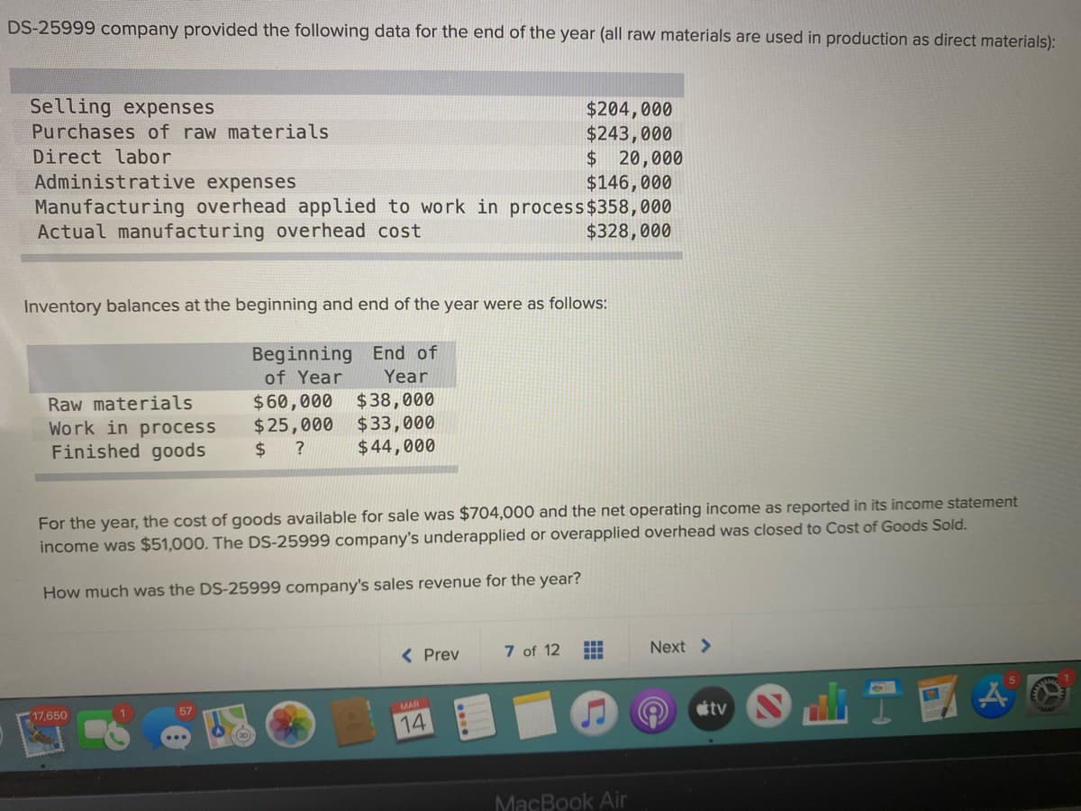 DS-25999 company provided the following data for the end of the year (all raw materials are used in production as direct materials):
Selling expenses
$204,000
$243,000
$20,000
$146,000
Purchases of raw materials
Direct labor
Administrative expenses
Manufacturing overhead applied to work in process$358,000
Actual manufacturing overhead cost
$328,000
Inventory balances at the beginning and end of the year were as follows:
Beginning End of
Year
$60,000 $38,000
$33,000
$44,000
of Year
Raw materials
Work in process
Finished goods
$25,000
$ ?
For the year, the cost of goods available for sale was $704,000 and the net operating income as reported in its income statement
income was $51,000. The DS-25999 company's underapplied or overapplied overhead was closed to Cost of Goods Sold.
How much was the DS-25999 company's sales revenue for the year?
< Prev
7 of 12
Next >
17,650
MAR
14
MacBook Air
