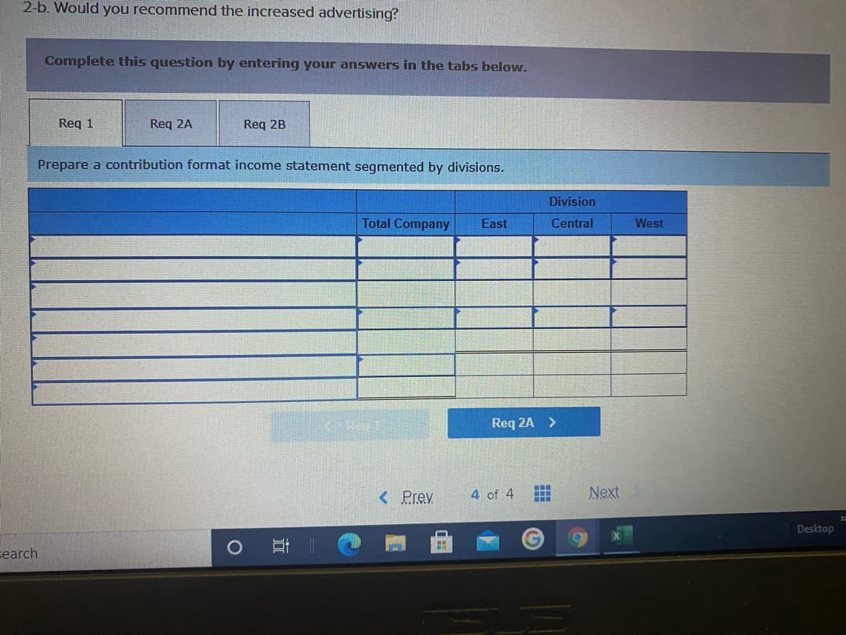 2-b. Would you recommend the increased advertising?
Complete this question by entering your answers in the tabs below.
Req 1
Req 2A
Req 2B
Prepare a contribution format income statement segmented by divisions.
Division
Total Company
East
Central
West
Req 2A >
< Prev
4 of 4
Next
..
Desktop
search
