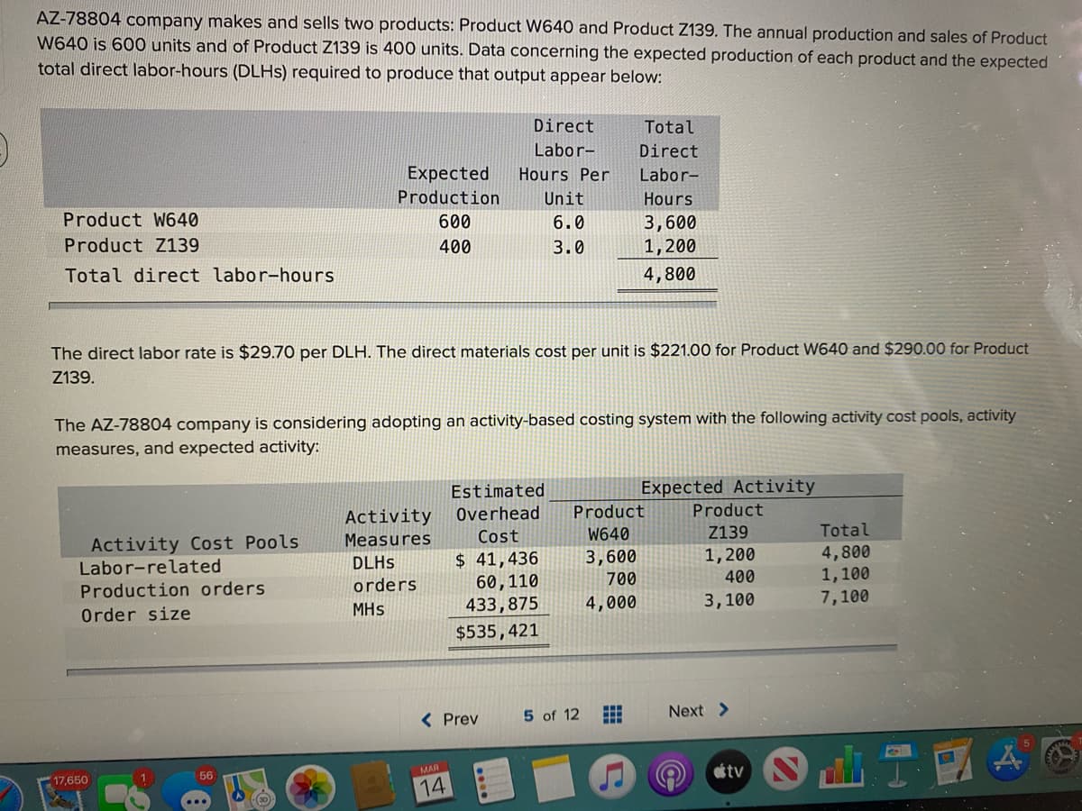 AZ-78804 company makes and sells two products: Product W640 and Product Z139. The annual production and sales of Product
W640 is 600O units and of Product Z139 is 400 units. Data concerning the expected production of each product and the expected
total direct labor-hours (DLHS) required to produce that output appear below:
Direct
Total
Labor-
Direct
Expected
Hours Per
Labor-
Production
Unit
Hours
Product W640
600
6.0
3,600
1,200
Product Z139
400
3.0
Total direct labor-hours
4,800
The direct labor rate is $29.70 per DLH. The direct materials cost per unit is $221.00 for Product W640 and $290.00 for Product
Z139.
The AZ-78804 company is considering adopting an activity-based costing system with the following activity cost pools, activity
measures, and expected activity:
Expected Activity
Product
Estimated
Activity
Overhead
Product
Cost
W640
Z139
Total
Activity Cost Pools
Labor-related
Measures
$ 41,436
60,110
1,200
400
4,800
1,100
7,100
DLHS
3,600
orders
700
Production orders
MHs
433,875
4,000
3,100
Order size
$535,421
< Prev
5 of 12
Next >
otv
MAR
56
17,650
14
