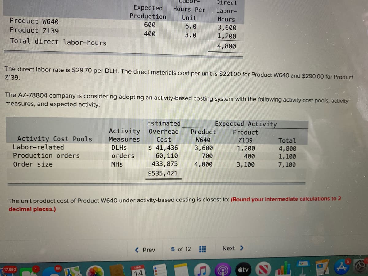 Direct
Expected
Production
Hours Per
Labor-
Product W640
Unit
Hours
600
6.0
3,600
1,200
Product Z139
400
3.0
Total direct labor-hours
4,800
The direct labor rate is $29.70 per DLH. The direct materials cost per unit is $221.00 for Product W640 and $290.00 for Product
Z139.
The AZ-78804 company is considering adopting an activity-based costing system with the following activity cost pools, activity
measures, and expected activity:
Estimated
Expected Activity
Activity
Overhead
Product
Product
Activity Cost Pools
Measures
Cost
W640
Z139
Total
Labor-related
$ 41,436
60,110
433,875
DLHS
3,600
1,200
400
4,800
1,100
7,100
Production orders
orders
700
Order size
MHs
4,000
3,100
$535,421
The unit product cost of Product W640 under activity-based costing is closest to: (Round your intermediate calculations to 2
decimal places.)
( Prev
5 of 12
Next >
56
MAR
tv
17,650
14
