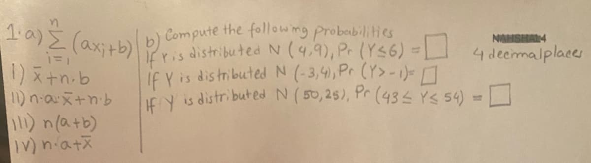 FaE (ax:blb) Compute the followng probabilities
1)+n.b
1) n-ax+nb
11) n(a+b)
V) niatx
NAHSHAL4
fris distributedN(4,9), P. (Ys6) =
If Y is distributed N (-3,4), Pr (Y>-1)-
ICN is distributed N(50,25), Pr (43 YS 54) =
4 deemalplaces
