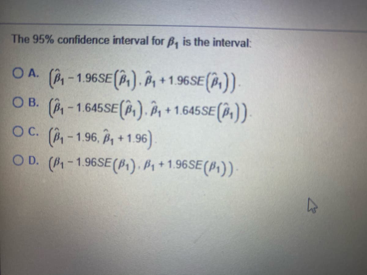 The 95% confidence interval for B, is the interval:
OA. (P-1.96SE(,). Â +1.96SE(,))
O B (,). Â
(P-1.645SE
+ 1.645SE (P,))
C.
OC. (,-196, P, +1.96)
O D. (-1.96SE(P1) . B1 + 1.96SE (B,)).
