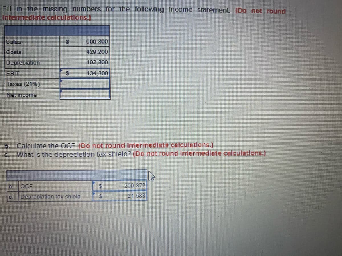 Fill In the missing numbers for the following Income statement (Do not round
Intermedlate calculations.)
Sales
666,800
Costs
429,200
Depreciation
102,800
EBIT
134,800
Taxes (21%)
Net income
b. Calculate the OCF. (Do not round Intermedlate calculations.)
What Is the depreclation tax shleld? (Do not round Intermediate calculations.)
C.
b.
OCF
209.372
Depreciation tax shield
21.588
C.
