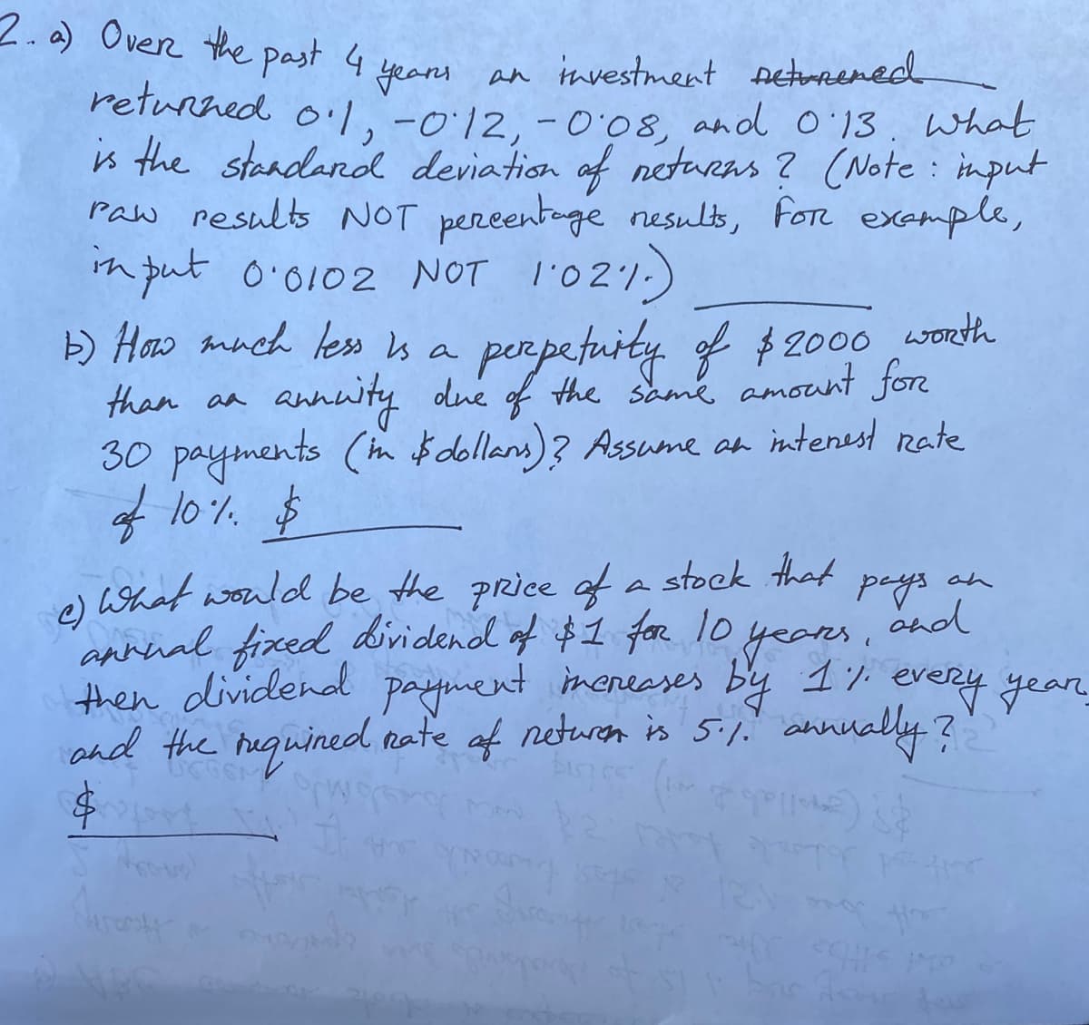 2.a) Overe the past 4
years an tnvestment Detorened
returned o'l,-012,-008, and o'13. What
is the steadandl deviation of neturas? (Note: imput
Paw results NOT pereentoge nesults, fore example,
th put o'0102 NOT l'021-)
H) Haw amnch less is a perpetuity of $2000 worth
than aa
annwity due f the same amount for
30 payments (in $dollans)? Assume an intenest rate
of 10%.
$
What would be the price of a stock that
an
e)
annnal fixed dividend of $1 for 10
then dividenad
and the requined nate of neturn is 5:1. annually ?
years.
by 17 every year
payment ineneases
