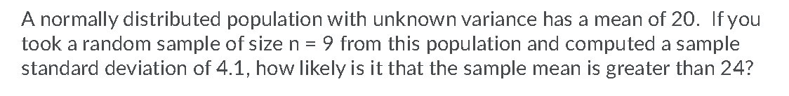 A normally distributed population with unknown variance has a mean of 20. If you
took a random sample of size n =
standard deviation of 4.1, how likely is it that the sample mean is greater than 24?
9 from this population and computed a sample
