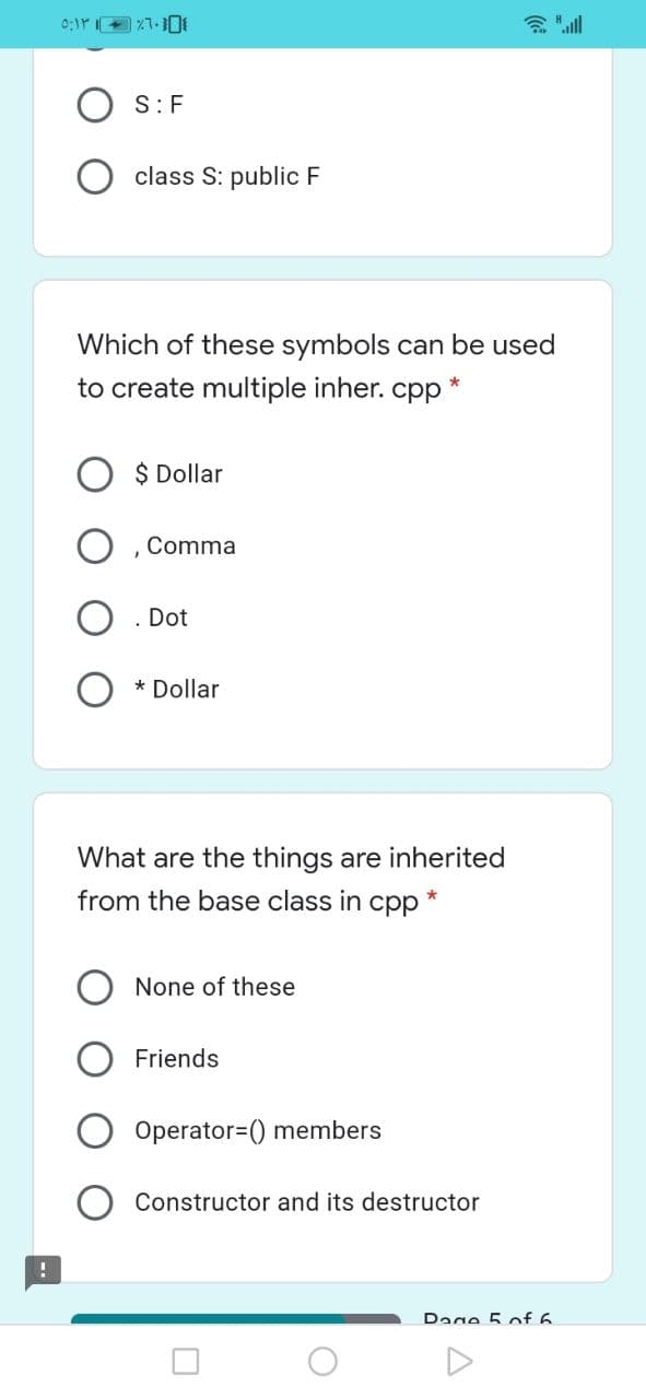 S:F
class S: public F
Which of these symbols can be used
to create multiple inher. cpp
$ Dollar
Comma
. Dot
* Dollar
What are the things are inherited
from the base class in cpp
None of these
Friends
Operator=() members
Constructor and its destructor
Dage 5 of 6
