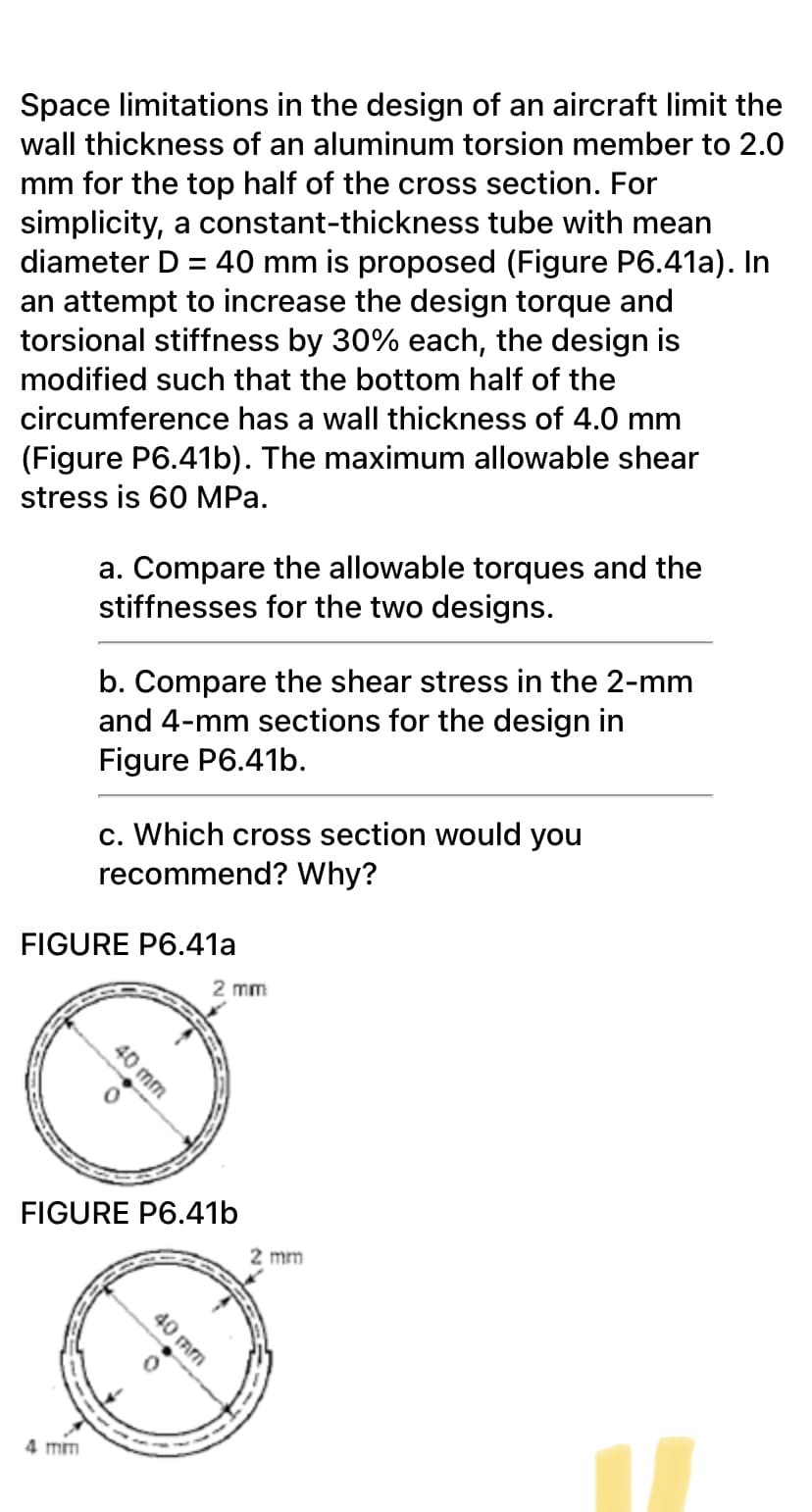 Space limitations in the design of an aircraft limit the
wall thickness of an aluminum torsion member to 2.0
mm for the top half of the cross section. For
simplicity, a constant-thickness tube with mean
diameter D = 40 mm is proposed (Figure P6.41a). In
an attempt to increase the design torque and
torsional stiffness by 30% each, the design is
modified such that the bottom half of the
circumference has a wall thickness of 4.0 mm
(Figure P6.41b). The maximum allowable shear
stress is 60 MPa.
a. Compare the allowable torques and the
stiffnesses for the two designs.
b. Compare the shear stress in the 2-mm
and 4-mm sections for the design in
Figure P6.41b.
c. Which cross section would you
recommend? Why?
FIGURE P6.41a
2 mm
FIGURE P6.41b
2 mm
4 mm
40 mm
40 mm
