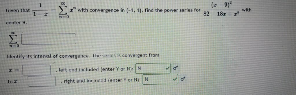 (* – 9)²
1
r" with convergence in (-1, 1), find the power series for
with
82 18x + x2
Given that
center 9.
Identify its interval of convergence. The series is convergent from
, left end included (enter Y or N): N
to I
, right end included (enterY or N): N
