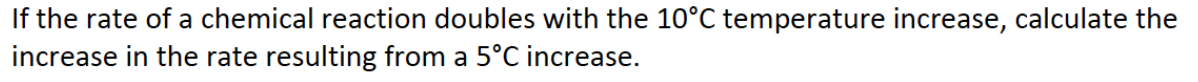 If the rate of a chemical reaction doubles with the 10°C temperature increase, calculate the
increase in the rate resulting from a 5°C increase.
