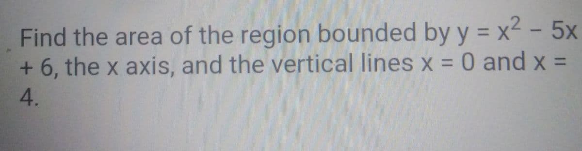 Find the area of the region bounded by y = x2 - 5x
+ 6, the x axis, and the vertical lines x = 0 and x =
%3D
4.
