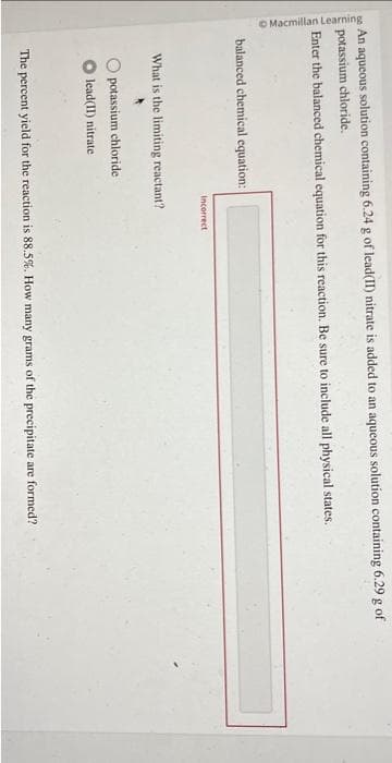 Macmillan Learning
a
An aqueous solution containing 6.24 g of lead(II) nitrate is added to an aqueous solution containing 6.29 g of
potassium chloride.
Enter the balanced chemical equation for this reaction. Be sure to include all physical states.
balanced chemical equation:
Incorrect
What is the limiting reactant?
potassium chloride
lead(II) nitrate
The percent yield for the reaction is 88.5%. How many grams of the precipitate are formed?