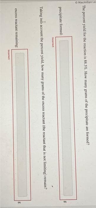 Macmillan Le.
The percent yield for the reaction is 88.5%. How many grams of the precipitate are formed?
precipitate formed:
Incorrect
Taking into account the percent yield, how many grams of the excess reactant (the reactant that is not limiting) remain?
excess reactant remaining:
Incorrect
g
g