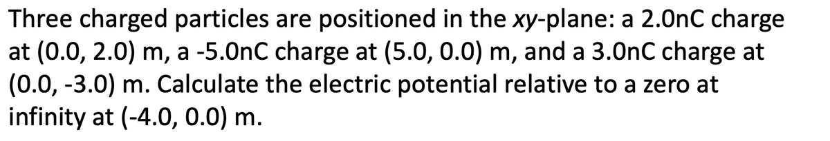 Three charged particles are positioned in the xy-plane: a 2.0nC charge
at (0.0, 2.0) m, a -5.0nC charge at (5.0, 0.0) m, and a 3.0nC charge at
(0.0, -3.0) m. Calculate the electric potential relative to a zero at
infinity at (-4.0, 0.0) m.