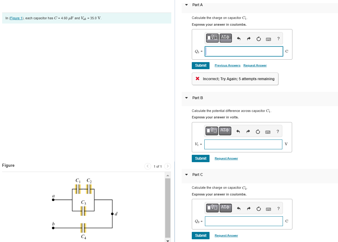 In (Figure 1), each capacitor has C = 4.60 μF and Vab= 35.0 V
Figure
a
C₁ C₂
C4
1 of 1 >
Part A
Calculate the charge on capacitor C₁
Express your answer in coulombs.
Q₁ =
Submit
Part B
X Incorrect; Try Again; 5 attempts remaining
V₁ =
Calculate the potential difference across capacitor C₁-
Express your answer in volts.
VG ΑΣΦ
Submit
Part C
ΤΗ ΑΣΦ
VO
Previous Answers Request Answer
Q₂ =
Submit
Calculate the charge on capacitor C₂-
Express your answer in coulombs.
IVD ΑΣΦ
Request Answer
Request Answer
?
?
?
C