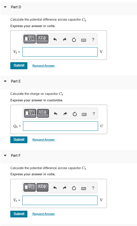 Part D
Calculate the potential difference across capacitor C₂.
Express your answer in volts.
V₂ =
Submit Request Answer
Part E
Calculate the charge on capacitor C3.
Express your answer in coulombs.
ΠΙΑΣΦ
Q3 =
Submit
Part F
ΠΑΣΦ
V3 =
Calculate the potential difference across capacitor C3.
Express your answer in volts.
VD ΑΣΦ
Submit
Request Answer
Request Answer
w
?
?
V
V