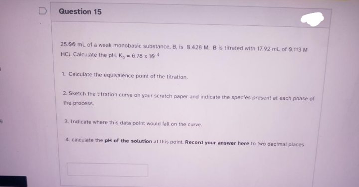 9
Question 15
25.00 mL of a weak monobasic substance, B, is 0.428 M. B is titrated with 17.92 mL of 0.113 M
HCI. Calculate the pH. K₂ = 6.78 x 10-4
1. Calculate the equivalence point of the titration.
2. Sketch the titration curve on your scratch paper and indicate the species present at each phase of
the process.
3. Indicate where this data point would fall on the curve.
4. calculate the pH of the solution at this point. Record your answer here to two decimal places