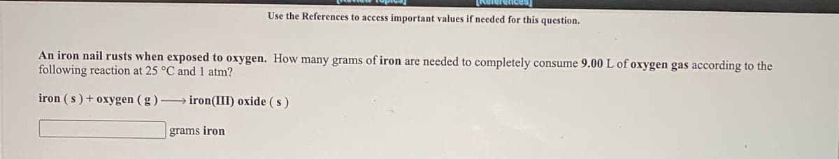 Relerences
Use the References to access important values if needed for this question.
An iron nail rusts when exposed to oxygen. How many grams of iron are needed to completely consume 9.00 L of oxygen gas according to the
following reaction at 25 °C and 1 atm?
iron (s) + oxygen ( g ) → iron(III) oxide (s)
grams iron
