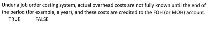 Under a job order costing system, actual overhead costs are not fully known until the end of
the period (for example, a year), and these costs are credited to the FOH (or MOH) account.
TRUE
FALSE
