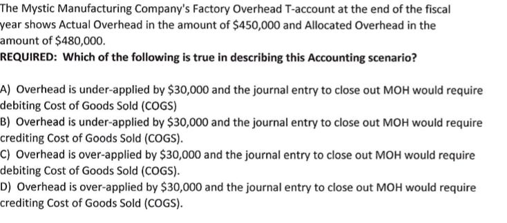 The Mystic Manufacturing Company's Factory Overhead T-account at the end of the fiscal
year shows Actual Overhead in the amount of $450,000 and Allocated Overhead in the
amount of $480,000.
REQUIRED: Which of the following is true in describing this Accounting scenario?
A) Overhead is under-applied by $30,000 and the journal entry to close out MOH would require
debiting Cost of Goods Sold (COGS)
B) Overhead is under-applied by $30,000 and the journal entry to close out MOH would require
crediting Cost of Goods Sold (COGS).
C) Overhead is over-applied by $30,000 and the journal entry to close out MOH would require
debiting Cost of Goods Sold (COGS).
D) Overhead is over-applied by $30,000 and the journal entry to close out MOH would require
crediting Cost of Goods Sold (COGS).
