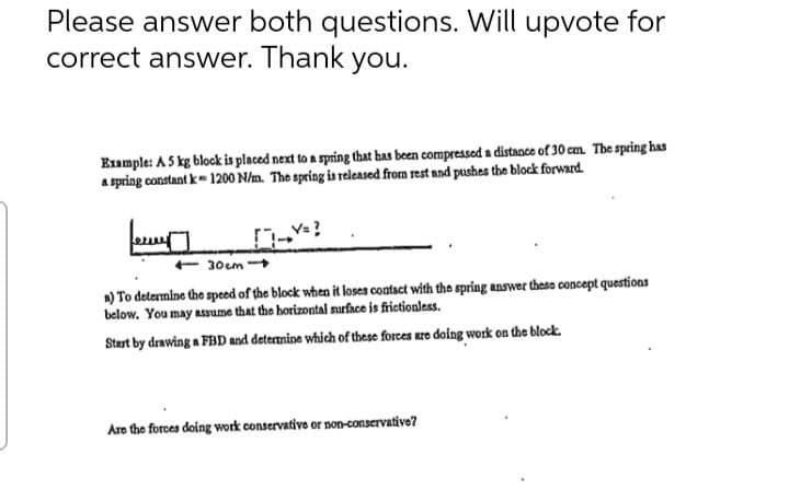 Please answer both questions. Will upvote for
correct answer. Thank you.
Example: A 5 kg block is placed next to a spring that has been compressed a distance of 30 cm. The spring has
a spring constant k=1200 N/m. The spring is released from rest and pushes the block forward.
+30cm
a) To determine the speed of the block when it loses contact with the spring answer these concept questions
below. You may assume that the horizontal surface is frictionless.
Start by drawing a FBD and determine which of these forces are doing work on the block.
Are the forces doing work conservative or non-conservative?