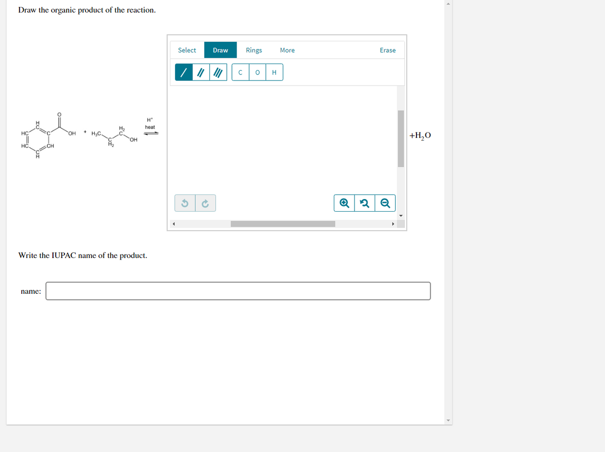 Draw the organic product of the reaction.
Select
Draw
Rings
More
Erase
H
H*
heat
HC
он
+H,O
HC
Write the IUPAC name of the product.
name:
