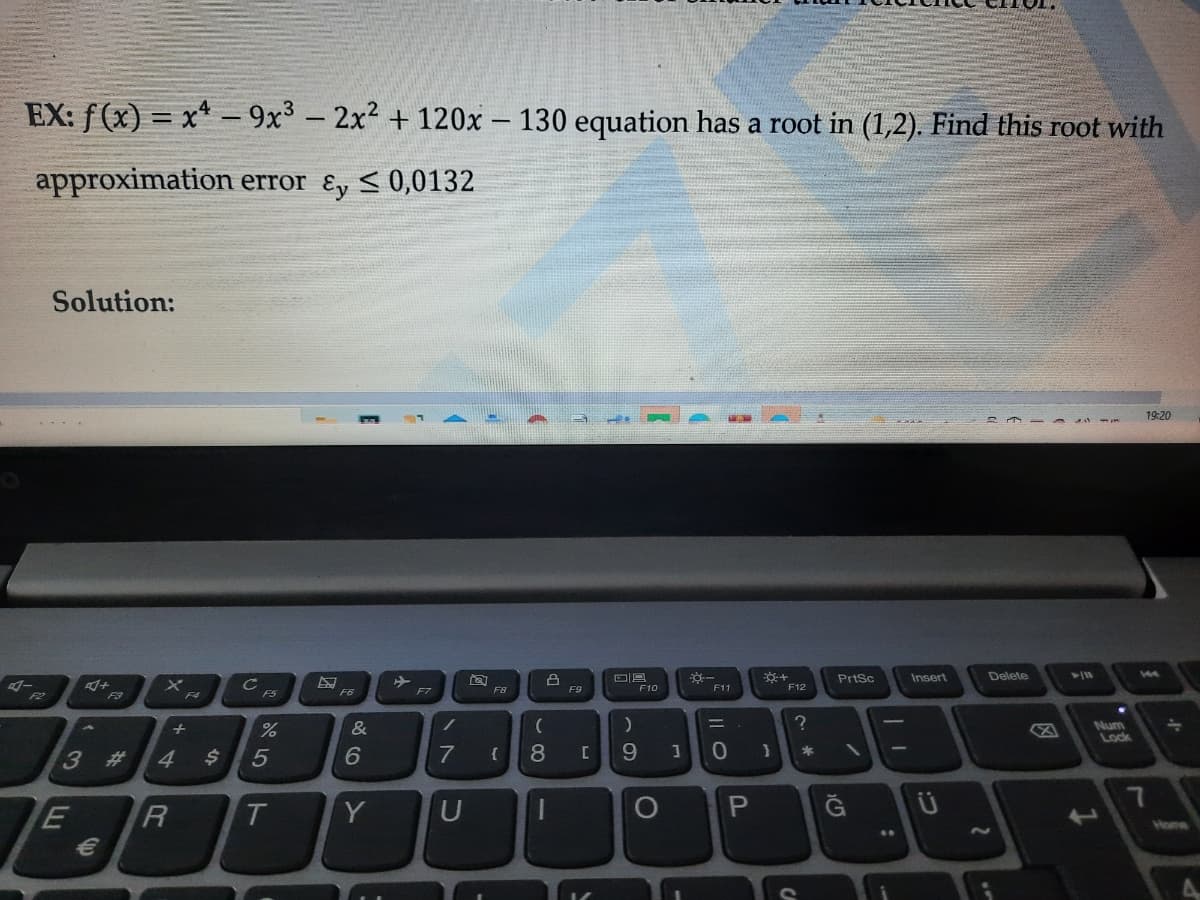 EX: f (x) = x* – 9x3 – 2x + 120x - 130 equation has a root in (1,2). Find this root with
|
approximation error ɛy <0,0132
Solution:
19:20
PrtSc
Insert
Delete
144
F7
F8
F9
F10
F11
F12
F2
F3
F4
F5
F6
&
Num
Lock
+
3 #
4
5
7
{
8
9.
R
T.
Y
U
P.
Home
CA
Il O
24
