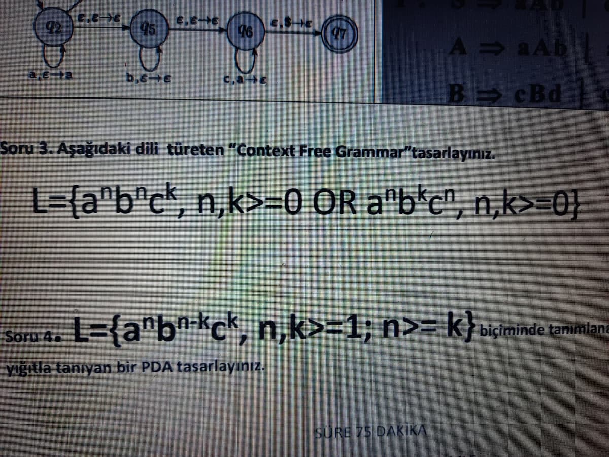 6.E
95
E,SE
96
47
A aAb
a,6+a
c,aE
B cBd
Soru 3. Aşağıdaki dili türeten "Context Free Grammar"tasarlayınız.
L={a^b"c*, n,k>=0 OR a"b*c", n,k>=0}
L={a"bn-kck, n,k>=1; n>= k}»iminde tanimlana
Soru 4.
yığıtla tanıyan bir PDA tasarlayınız.
SURE 75 DAKİIKA
