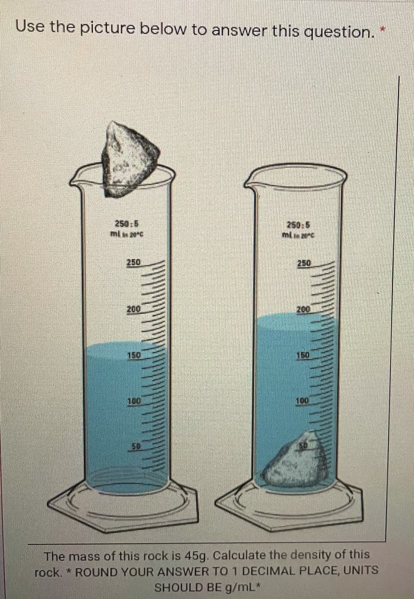 Use the picture below to answer this question.
250:5
ml C
250:5
ml in zoc
250
250
200
200
150
150
100
100
50
The mass of this rock is 45g. Calculate the density of this
rock. * ROUND YOUR ANSWER TO 1 DECIMAL PLACE, UNITS
SHOULD BE g/mL*
