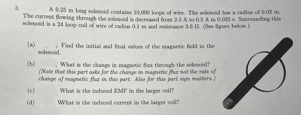 A 0.25 m long solenoid contains 10.000 loops of wire. The solenoid has a radius of 0.02 m.
The current flowing through the solenoid is decreased from 2.5 A to 0.5 A in 0.025 s. Surrounding this
solenoid is a 24 loop coil of wire of radius 0.1 m and resistance 3.6 N. (See figure below.)
(a)
Find the initial and final values of the magnetic field in the
solenoid.
(b)
(Note that this part asks for the change in magnetic flur not the rate of
change of magnetic flux in this part. Also for this part sign matters.)
What is the change in magnetic flux through the solenoid?
(c)
What is the induced EMF in the larger coil?
(d)
What is the induced current in the larger coil?
3.
