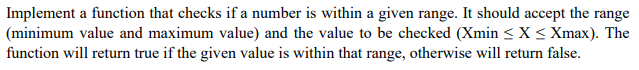 Implement a function that checks if a number is within a given range. It should accept the range
(minimum value and maximum value) and the value to be checked (Xmin < X < Xmax). The
function will return true if the given value is within that range, otherwise will return false.
