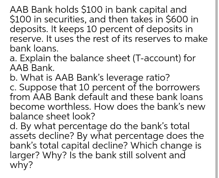 AAB Bank holds $100 in bank capital and
$100 in securities, and then takes in $600 in
deposits. It keeps 10 percent of deposits in
reserve. It uses the rest of its reserves to make
bank loans.
a. Explain the balance sheet (T-account) for
AAB Bank.
b. What is AAB Bank's leverage ratio?
c. Suppose that 10 percent of the borrowers
from AAB Bank default and these bank loans
become worthless. How does the bank's new
balance sheet look?
d. By what percentage do the bank's total
assets decline? By what percentage does the
bank's total capital decline? Which change is
larger? Why? Is the bank still solvent and
why?
