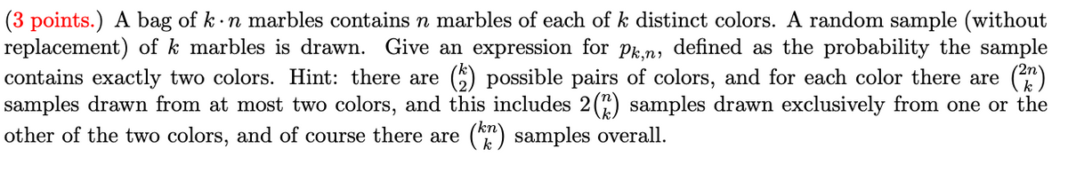 **(3 points.)** A bag of \(k \cdot n\) marbles contains \(n\) marbles of each of \(k\) distinct colors. A random sample (without replacement) of \(k\) marbles is drawn. Give an expression for \(p_{k,n}\), defined as the probability the sample contains exactly two colors. Hint: there are \(\binom{k}{2}\) possible pairs of colors, and for each color there are \(\binom{2n}{k}\) samples drawn from at most two colors, and this includes \(2\binom{n}{k}\) samples drawn exclusively from one or the other of the two colors, and of course there are \(\binom{kn}{k}\) samples overall.