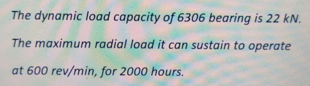 The dynamic load capacity of 6306 bearing is 22 kN.
The maximum radial load it can sustain to operate
at 600 rev/min, for 2000 hours.
